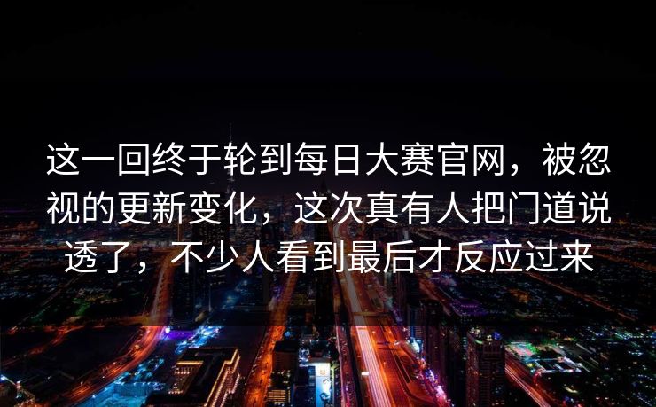 这一回终于轮到每日大赛官网，被忽视的更新变化，这次真有人把门道说透了，不少人看到最后才反应过来  第1张
