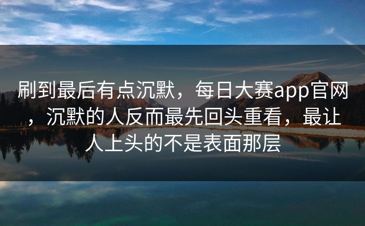 刷到最后有点沉默，每日大赛app官网，沉默的人反而最先回头重看，最让人上头的不是表面那层  第1张