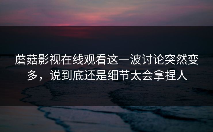 蘑菇影视在线观看这一波讨论突然变多，说到底还是细节太会拿捏人  第1张