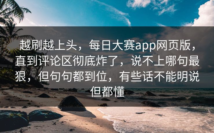 越刷越上头，每日大赛app网页版，直到评论区彻底炸了，说不上哪句最狠，但句句都到位，有些话不能明说但都懂  第1张