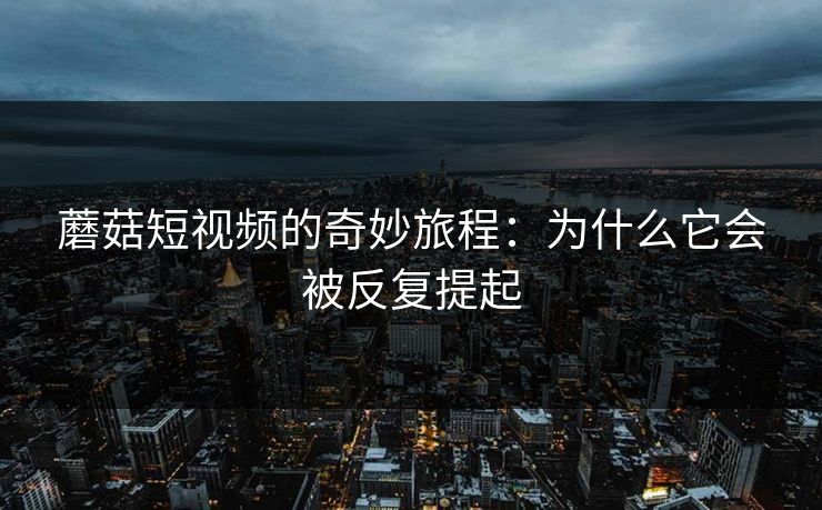 蘑菇短视频的奇妙旅程：为什么它会被反复提起  第1张