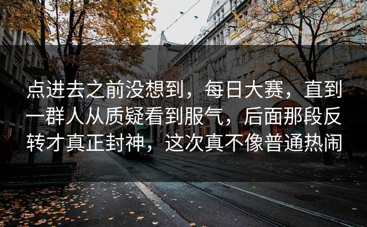 点进去之前没想到，每日大赛，直到一群人从质疑看到服气，后面那段反转才真正封神，这次真不像普通热闹  第1张