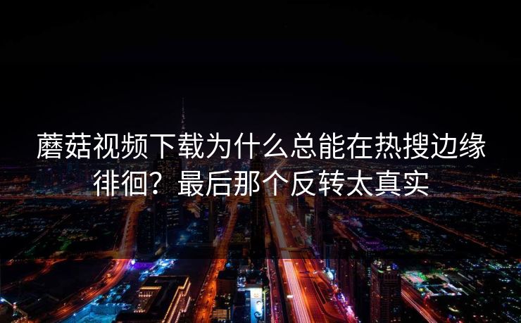 蘑菇视频下载为什么总能在热搜边缘徘徊？最后那个反转太真实  第1张
