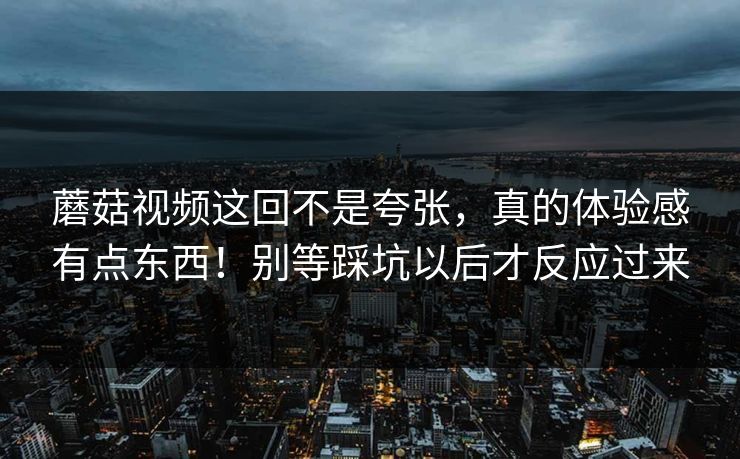 蘑菇视频这回不是夸张,真的体验感有点东西!别等踩坑以后才反应过来 第1张 蘑菇视频这回不是夸张,真的体验感有点东西!别等踩坑以后才反应过来 第1张