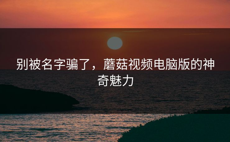 别被名字骗了，蘑菇视频电脑版的神奇魅力  第1张