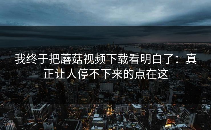 我终于把蘑菇视频下载看明白了：真正让人停不下来的点在这  第1张