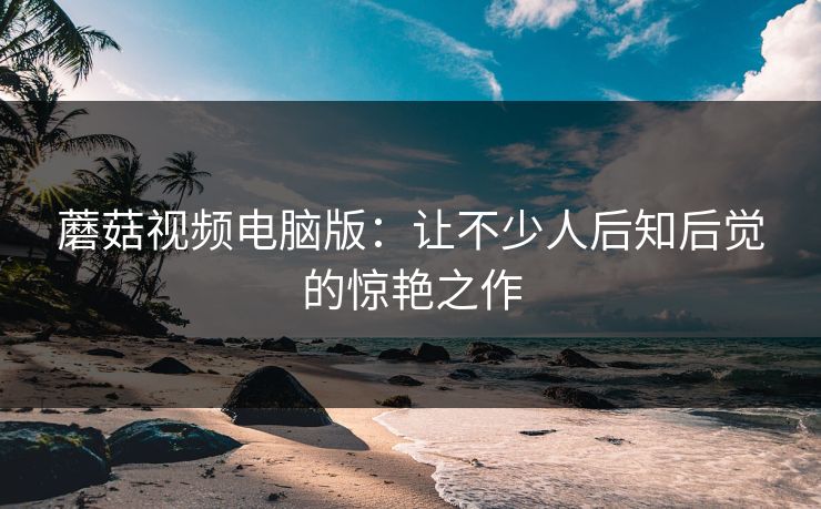 蘑菇视频电脑版:让不少人后知后觉的惊艳之作 第1张 蘑菇视频电脑版:让不少人后知后觉的惊艳之作 第1张
