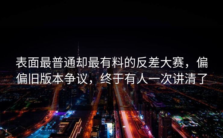 表面最普通却最有料的反差大赛,偏偏旧版本争议,终于有人一次讲清了 第1张 表面最普通却最有料的反差大赛,偏偏旧版本争议,终于有人一次讲清了 第1张