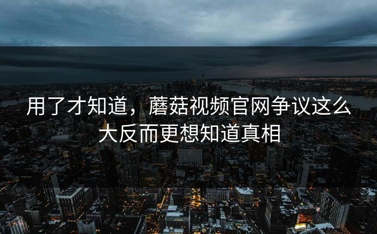 用了才知道，蘑菇视频官网争议这么大反而更想知道真相  第1张
