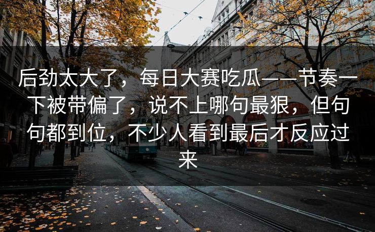后劲太大了，每日大赛吃瓜——节奏一下被带偏了，说不上哪句最狠，但句句都到位，不少人看到最后才反应过来  第1张