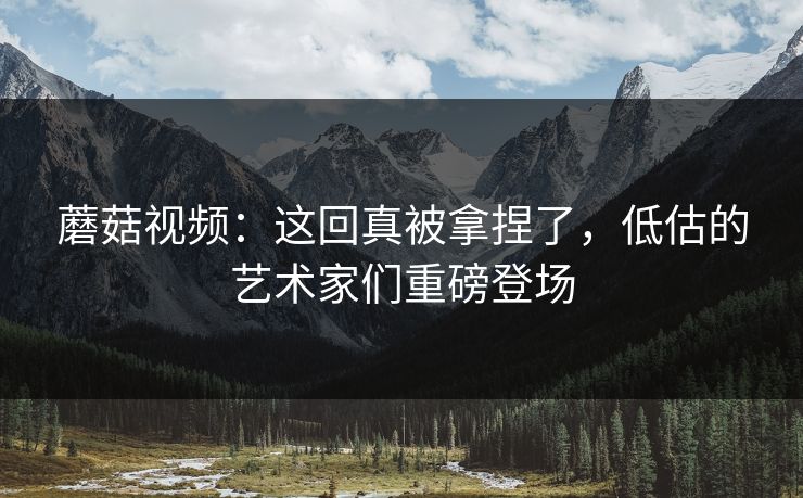 蘑菇视频:这回真被拿捏了,低估的艺术家们重磅登场 第1张 蘑菇视频:这回真被拿捏了,低估的艺术家们重磅登场 第1张