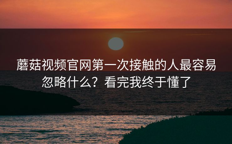 蘑菇视频官网第一次接触的人最容易忽略什么？看完我终于懂了