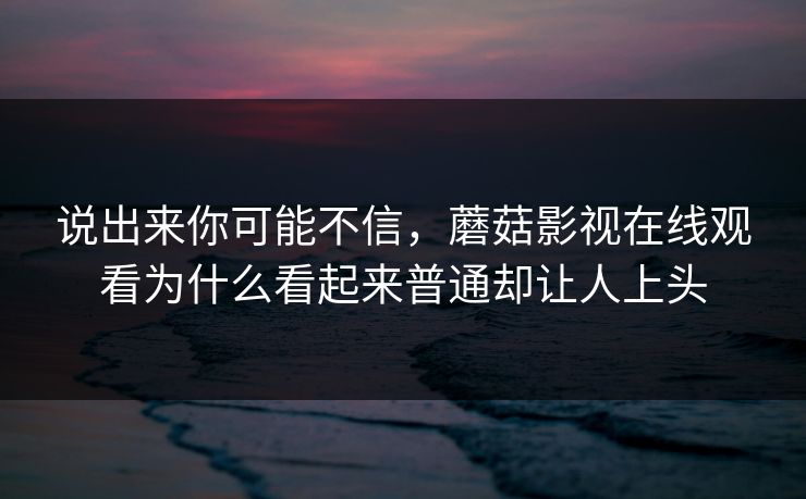 说出来你可能不信，蘑菇影视在线观看为什么看起来普通却让人上头  第1张
