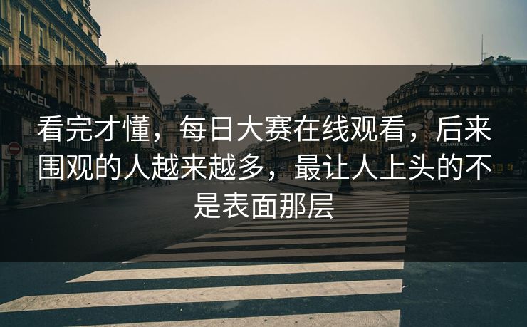 看完才懂，每日大赛在线观看，后来围观的人越来越多，最让人上头的不是表面那层  第1张