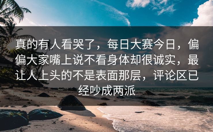 真的有人看哭了，每日大赛今日，偏偏大家嘴上说不看身体却很诚实，最让人上头的不是表面那层，评论区已经吵成两派  第1张