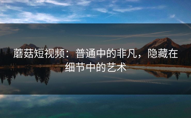 蘑菇短视频：普通中的非凡，隐藏在细节中的艺术