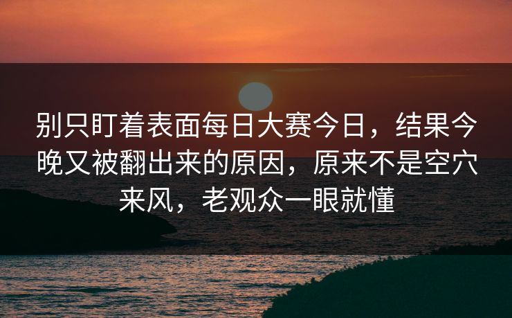 别只盯着表面每日大赛今日，结果今晚又被翻出来的原因，原来不是空穴来风，老观众一眼就懂