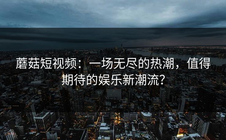 蘑菇短视频：一场无尽的热潮，值得期待的娱乐新潮流？
