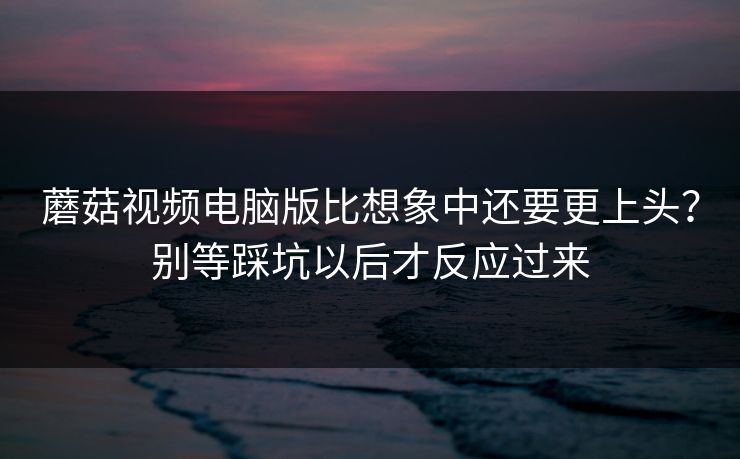 蘑菇视频电脑版比想象中还要更上头？别等踩坑以后才反应过来
