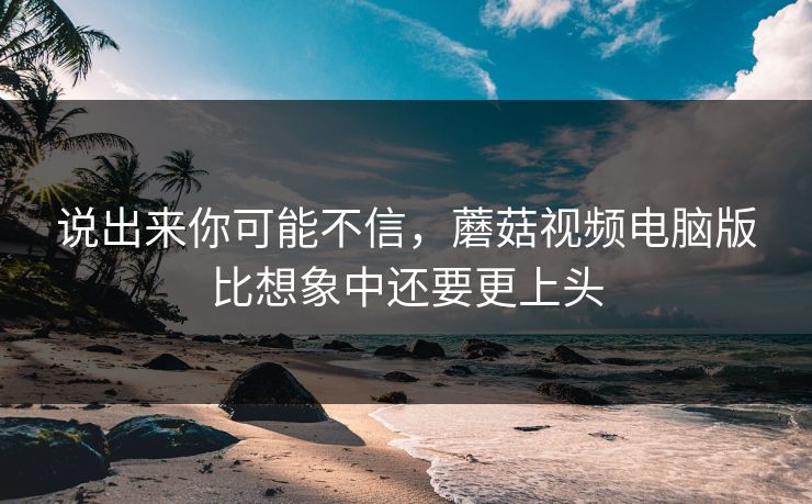 说出来你可能不信，蘑菇视频电脑版比想象中还要更上头