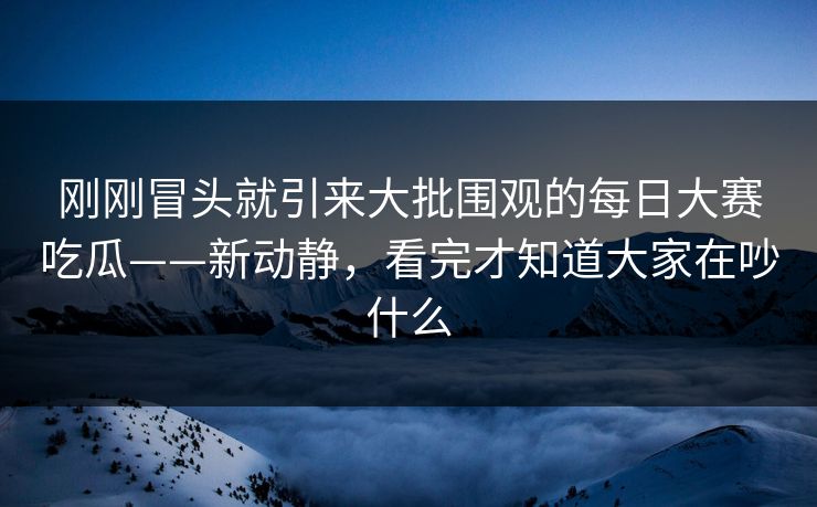 刚刚冒头就引来大批围观的每日大赛吃瓜——新动静，看完才知道大家在吵什么