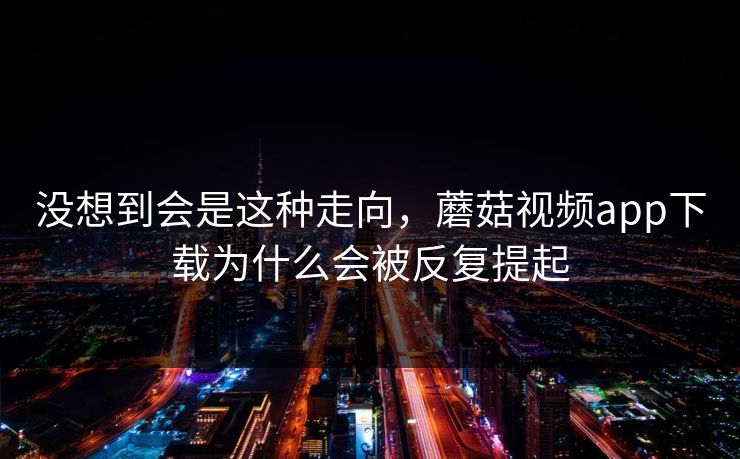 没想到会是这种走向，蘑菇视频app下载为什么会被反复提起  第1张