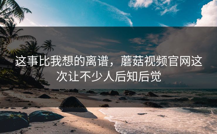 这事比我想的离谱，蘑菇视频官网这次让不少人后知后觉  第1张