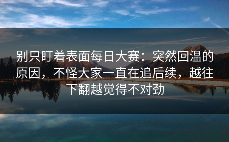 别只盯着表面每日大赛：突然回温的原因，不怪大家一直在追后续，越往下翻越觉得不对劲  第1张