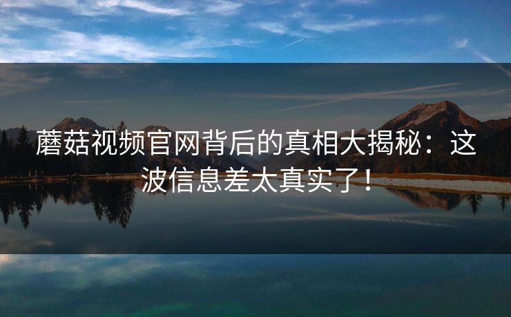 蘑菇视频官网背后的真相大揭秘：这波信息差太真实了！  第1张