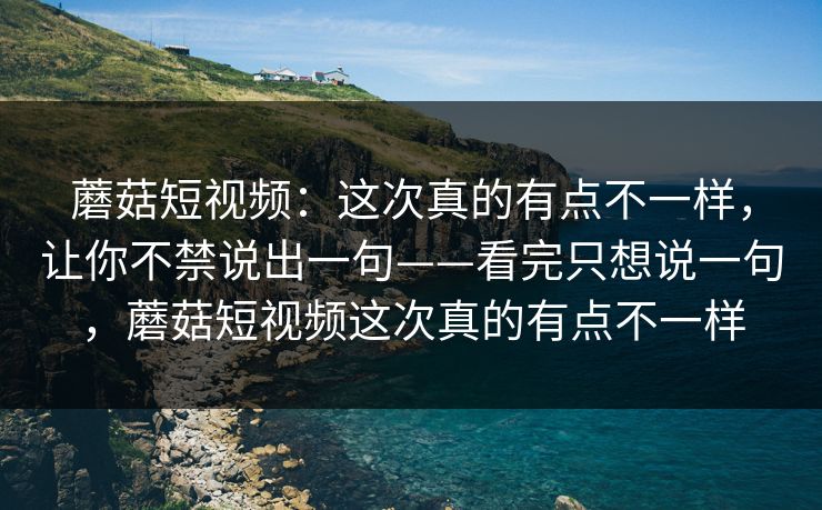 蘑菇短视频：这次真的有点不一样，让你不禁说出一句——看完只想说一句，蘑菇短视频这次真的有点不一样  第1张