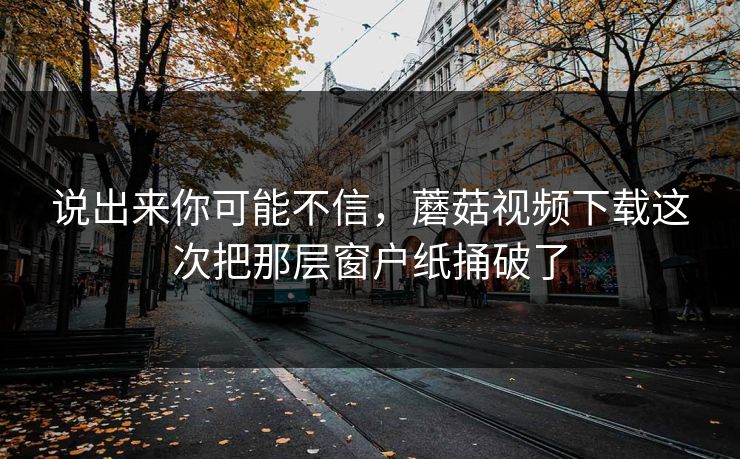 说出来你可能不信，蘑菇视频下载这次把那层窗户纸捅破了  第1张