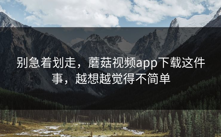别急着划走，蘑菇视频app下载这件事，越想越觉得不简单  第1张