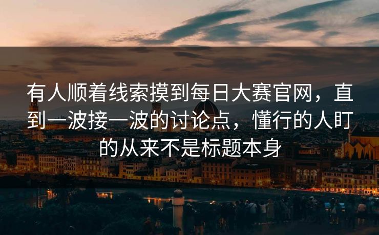 有人顺着线索摸到每日大赛官网，直到一波接一波的讨论点，懂行的人盯的从来不是标题本身  第1张