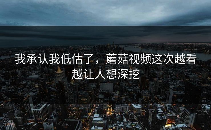 我承认我低估了，蘑菇视频这次越看越让人想深挖  第1张