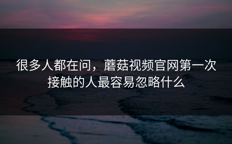 很多人都在问，蘑菇视频官网第一次接触的人最容易忽略什么  第1张