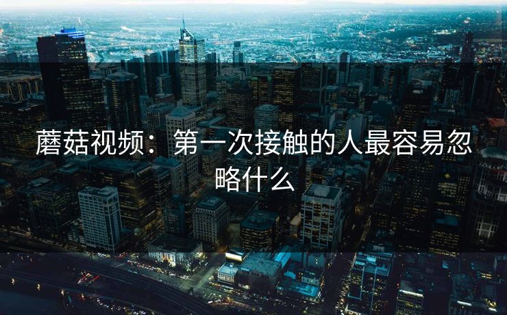 蘑菇视频：第一次接触的人最容易忽略什么  第1张