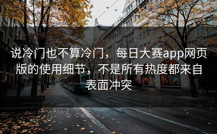 说冷门也不算冷门，每日大赛app网页版的使用细节，不是所有热度都来自表面冲突  第1张