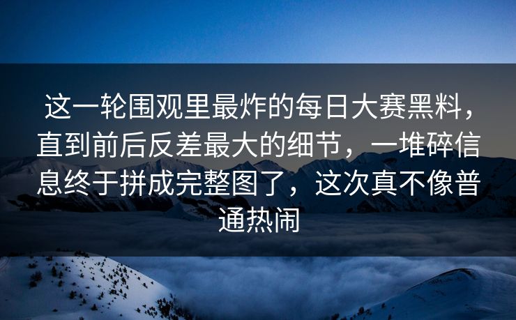 这一轮围观里最炸的每日大赛黑料，直到前后反差最大的细节，一堆碎信息终于拼成完整图了，这次真不像普通热闹  第1张