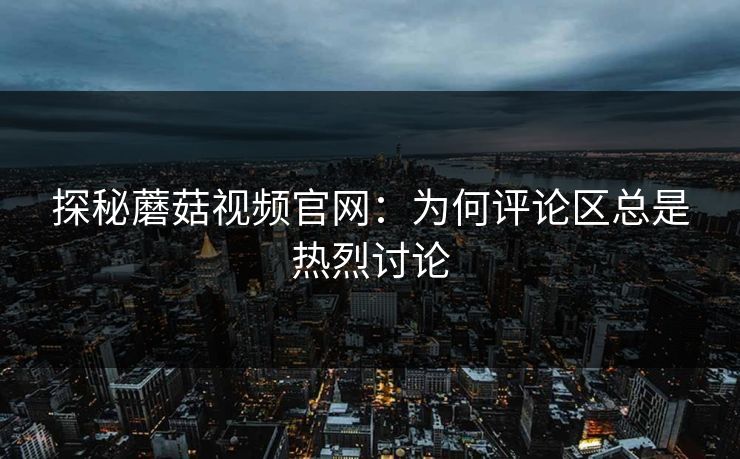探秘蘑菇视频官网：为何评论区总是热烈讨论  第1张