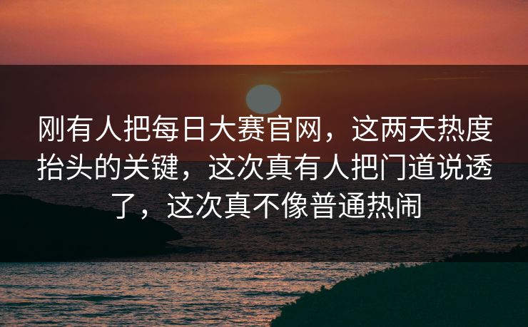 刚有人把每日大赛官网，这两天热度抬头的关键，这次真有人把门道说透了，这次真不像普通热闹  第1张