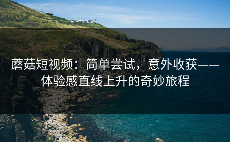 蘑菇短视频：简单尝试，意外收获——体验感直线上升的奇妙旅程  第1张