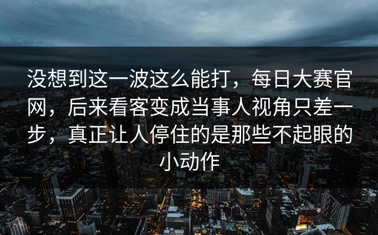 没想到这一波这么能打，每日大赛官网，后来看客变成当事人视角只差一步，真正让人停住的是那些不起眼的小动作  第1张