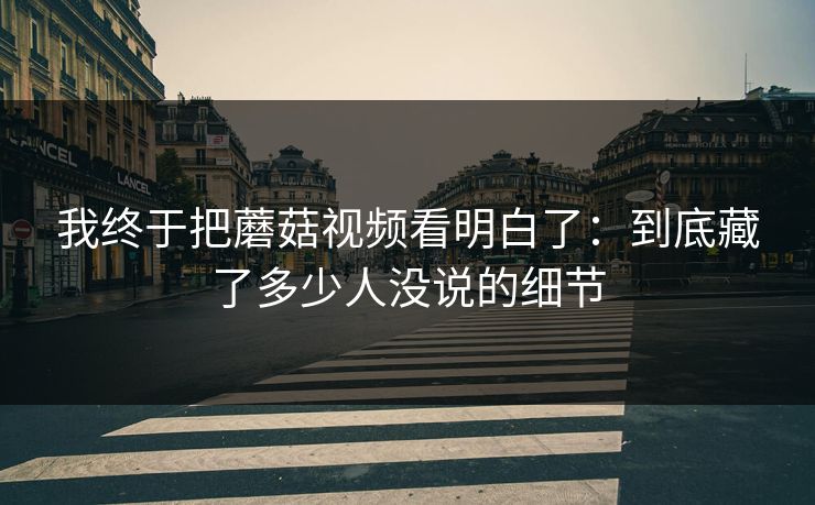我终于把蘑菇视频看明白了：到底藏了多少人没说的细节  第1张