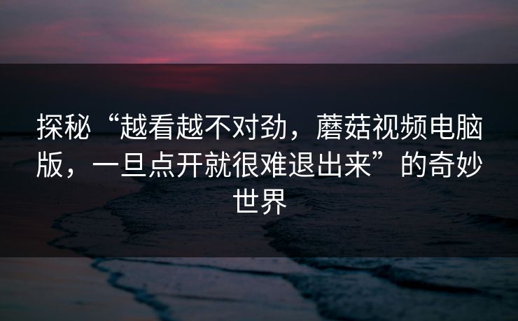 探秘“越看越不对劲，蘑菇视频电脑版，一旦点开就很难退出来”的奇妙世界  第1张