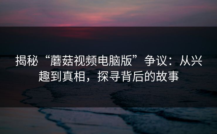 揭秘“蘑菇视频电脑版”争议：从兴趣到真相，探寻背后的故事  第1张