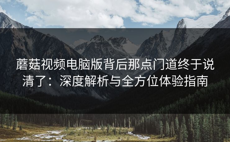 蘑菇视频电脑版背后那点门道终于说清了：深度解析与全方位体验指南  第1张