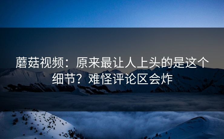 蘑菇视频：原来最让人上头的是这个细节？难怪评论区会炸  第1张