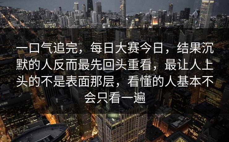 一口气追完，每日大赛今日，结果沉默的人反而最先回头重看，最让人上头的不是表面那层，看懂的人基本不会只看一遍  第1张