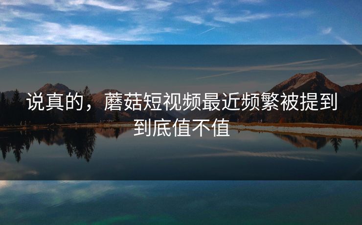 说真的，蘑菇短视频最近频繁被提到到底值不值  第1张