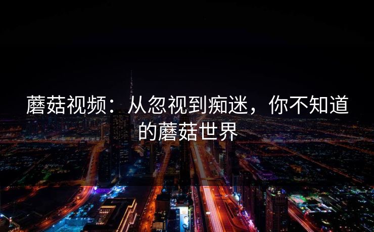 蘑菇视频：从忽视到痴迷，你不知道的蘑菇世界  第1张